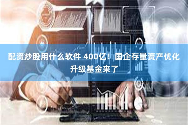 配资炒股用什么软件 400亿！国企存量资产优化升级基金来了