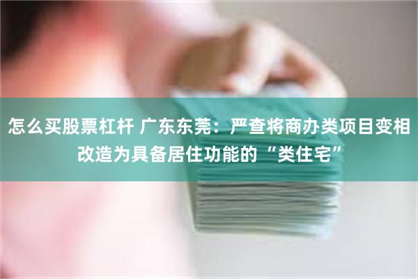 怎么买股票杠杆 广东东莞：严查将商办类项目变相改造为具备居住功能的 “类住宅”