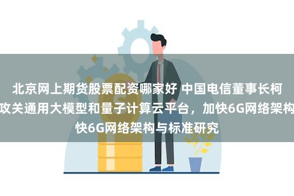 北京网上期货股票配资哪家好 中国电信董事长柯瑞文：持续攻关通用大模型和量子计算云平台，加快6G网络架构与标准研究