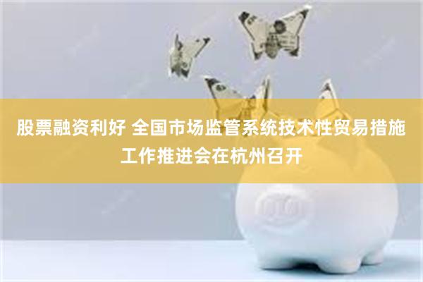 股票融资利好 全国市场监管系统技术性贸易措施工作推进会在杭州召开