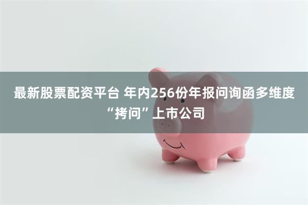 最新股票配资平台 年内256份年报问询函多维度“拷问”上市公司