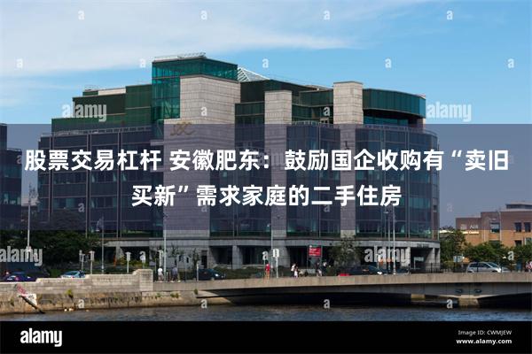 股票交易杠杆 安徽肥东：鼓励国企收购有“卖旧买新”需求家庭的二手住房