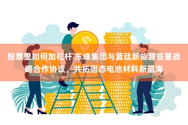 股票里如何加杠杆 东峰集团与蓝廷新能源签署战略合作协议，共拓固态电池材料新蓝海