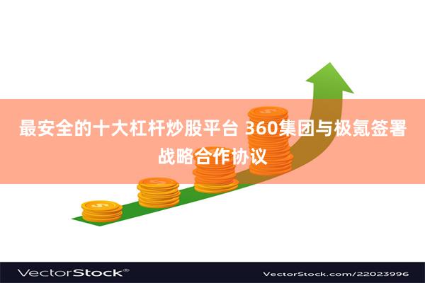 最安全的十大杠杆炒股平台 360集团与极氪签署战略合作协议