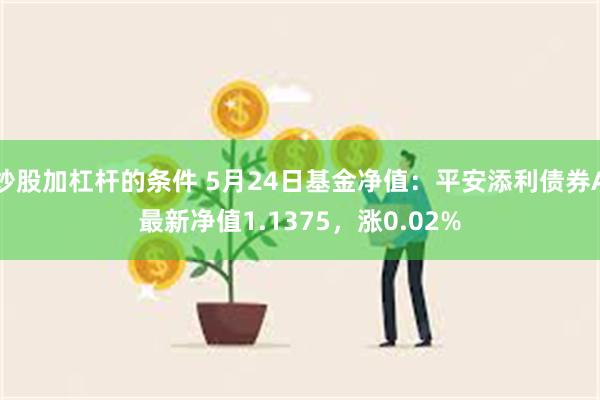 炒股加杠杆的条件 5月24日基金净值：平安添利债券A最新净值1.1375，涨0.02%