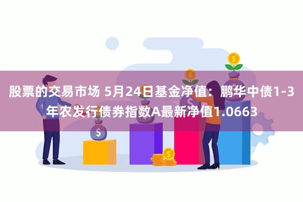 股票的交易市场 5月24日基金净值：鹏华中债1-3年农发行债券指数A最新净值1.0663