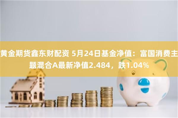 黄金期货鑫东财配资 5月24日基金净值：富国消费主题混合A最新净值2.484，跌1.04%