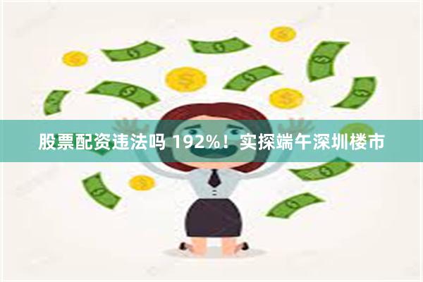 股票配资违法吗 192%！实探端午深圳楼市