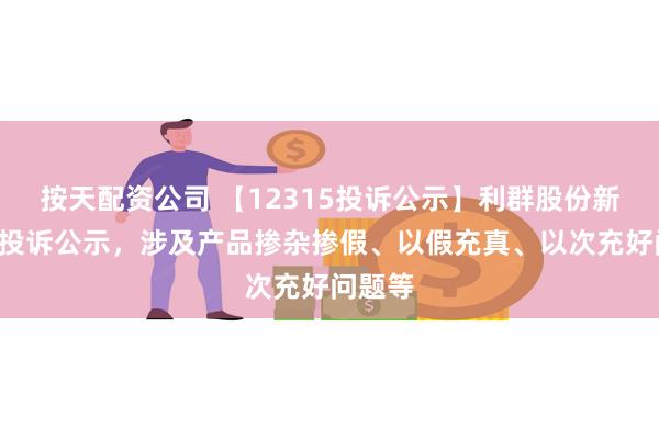 按天配资公司 【12315投诉公示】利群股份新增2件投诉公示，涉及产品掺杂掺假、以假充真、以次充好问题等