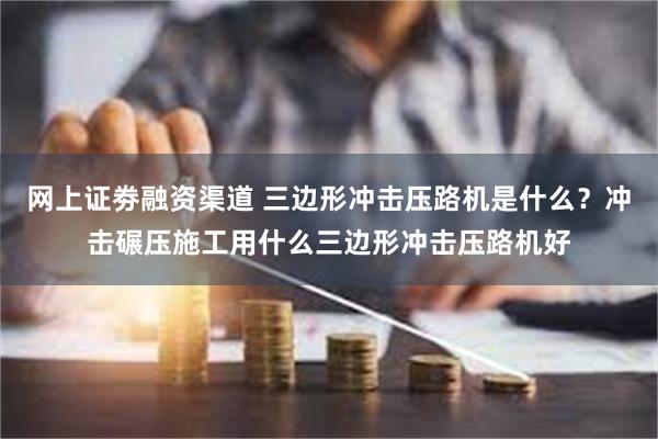 网上证劵融资渠道 三边形冲击压路机是什么？冲击碾压施工用什么三边形冲击压路机好