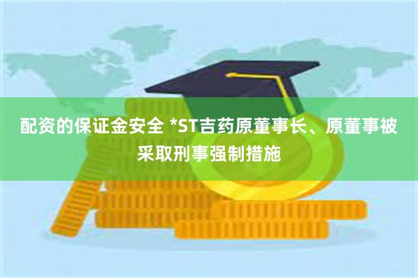 配资的保证金安全 *ST吉药原董事长、原董事被采取刑事强制措施