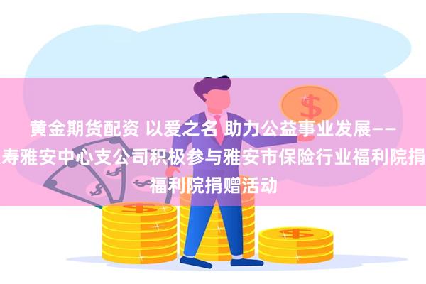 黄金期货配资 以爱之名 助力公益事业发展——太平人寿雅安中心支公司积极参与雅安市保险行业福利院捐赠活动