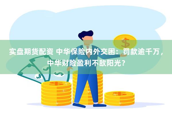 实盘期货配资 中华保险内外交困：罚款逾千万，中华财险盈利不敌阳光？