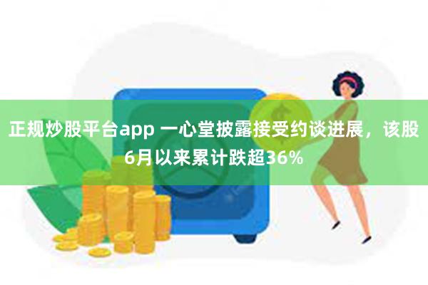 正规炒股平台app 一心堂披露接受约谈进展，该股6月以来累计跌超36%