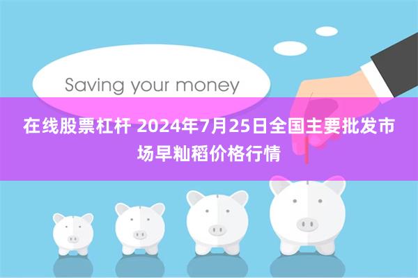 在线股票杠杆 2024年7月25日全国主要批发市场早籼稻价格行情