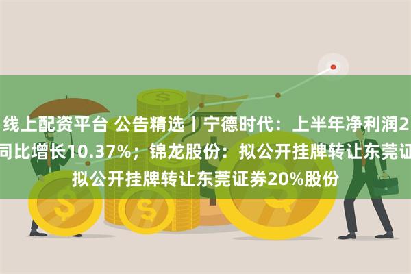 线上配资平台 公告精选丨宁德时代：上半年净利润228.65亿元 同比增长10.37%；锦龙股份：拟公开挂牌转让东莞证券20%股份