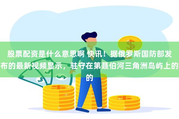 股票配资是什么意思啊 快讯！据俄罗斯国防部发布的最新视频显示，驻守在第聂伯河三角洲岛屿上的