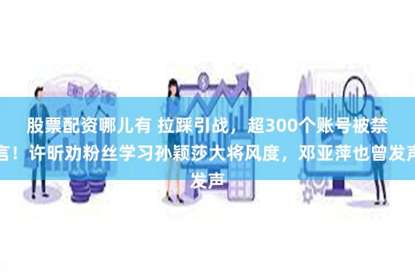 股票配资哪儿有 拉踩引战，超300个账号被禁言！许昕劝粉丝学习孙颖莎大将风度，邓亚萍也曾发声