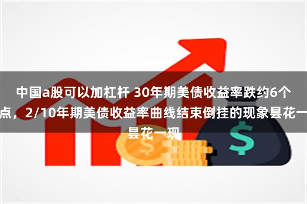 中国a股可以加杠杆 30年期美债收益率跌约6个基点，2/10年期美债收益率曲线结束倒挂的现象昙花一现