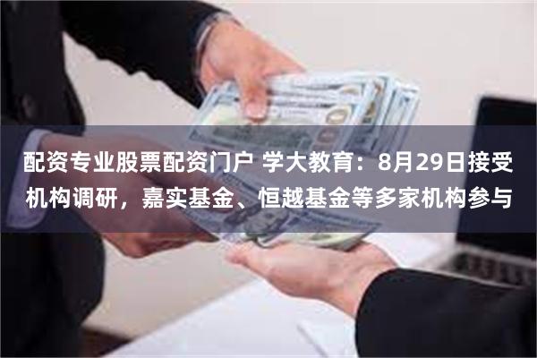 配资专业股票配资门户 学大教育：8月29日接受机构调研，嘉实基金、恒越基金等多家机构参与