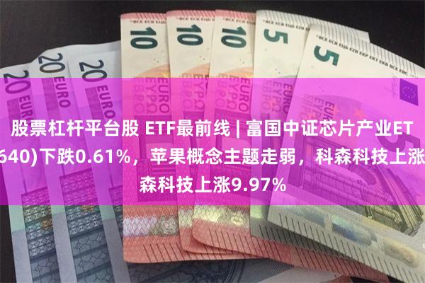 股票杠杆平台股 ETF最前线 | 富国中证芯片产业ETF(516640)下跌0.61%，苹果概念主题走弱，科森科技上涨9.97%