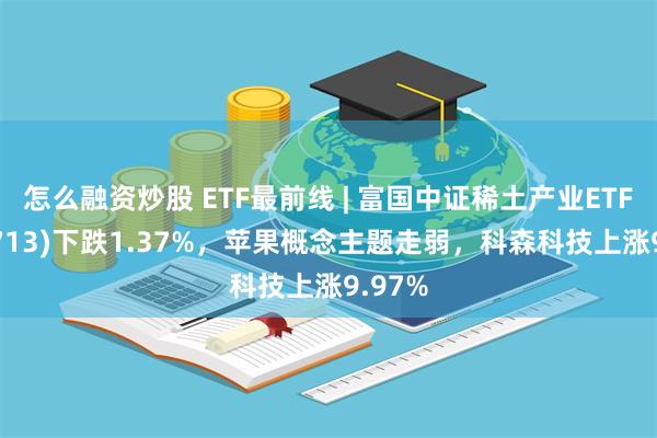 怎么融资炒股 ETF最前线 | 富国中证稀土产业ETF(159713)下跌1.37%，苹果概念主题走弱，科森科技上涨9.97%