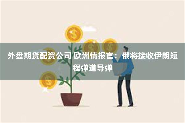 外盘期货配资公司 欧洲情报官：俄将接收伊朗短程弹道导弹