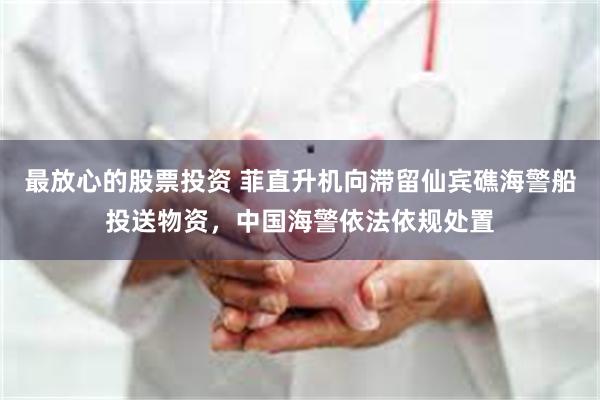 最放心的股票投资 菲直升机向滞留仙宾礁海警船投送物资，中国海警依法依规处置