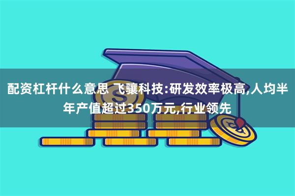 配资杠杆什么意思 飞骧科技:研发效率极高,人均半年产值超过350万元,行业领先