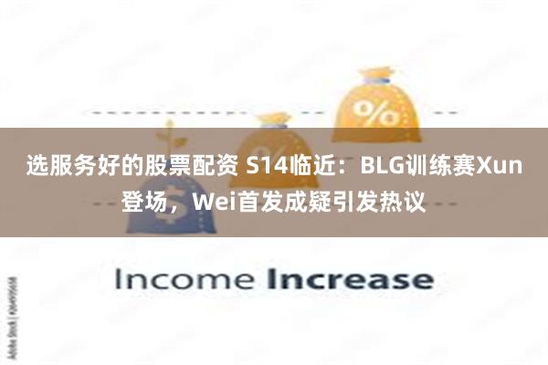 选服务好的股票配资 S14临近：BLG训练赛Xun登场，Wei首发成疑引发热议