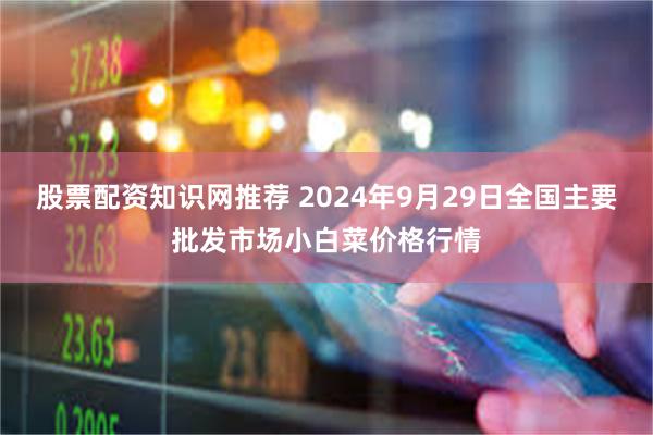 股票配资知识网推荐 2024年9月29日全国主要批发市场小白菜价格行情