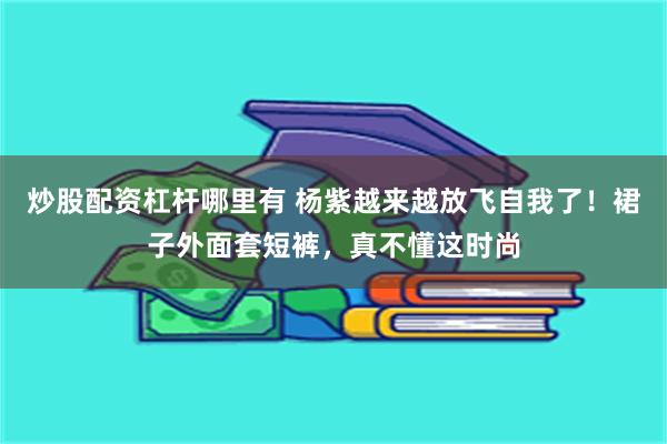 炒股配资杠杆哪里有 杨紫越来越放飞自我了！裙子外面套短裤，真不懂这时尚