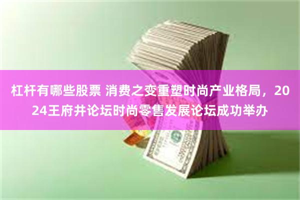 杠杆有哪些股票 消费之变重塑时尚产业格局，2024王府井论坛时尚零售发展论坛成功举办