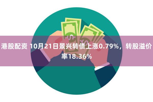 港股配资 10月21日景兴转债上涨0.79%，转股溢价率18.36%