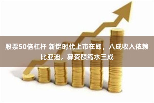 股票50倍杠杆 新铝时代上市在即，八成收入依赖比亚迪，募资额缩水三成