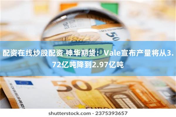 配资在线炒股配资 神华期货：Vale宣布产量将从3.72亿吨降到2.97亿吨