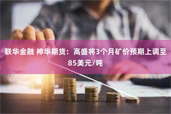 联华金融 神华期货：高盛将3个月矿价预期上调至85美元/吨