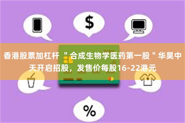 香港股票加杠杆 ＂合成生物学医药第一股＂华昊中天开启招股，发售价每股16-22港元