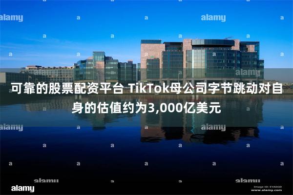 可靠的股票配资平台 TikTok母公司字节跳动对自身的估值约为3,000亿美元