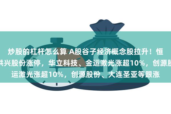 炒股的杠杆怎么算 A股谷子经济概念股拉升！恒信东方、广博股份、洪兴股份涨停，华立科技、金运激光涨超10%，创源股份、大连圣亚等跟涨