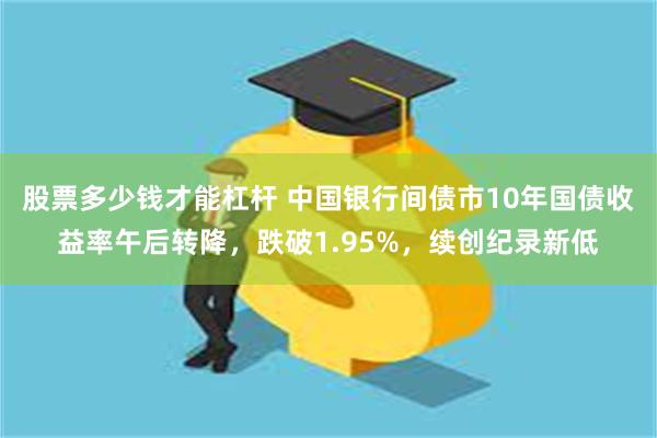 股票多少钱才能杠杆 中国银行间债市10年国债收益率午后转降，跌破1.95%，续创纪录新低