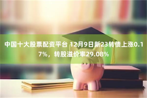 中国十大股票配资平台 12月9日新23转债上涨0.17%，转股溢价率29.08%