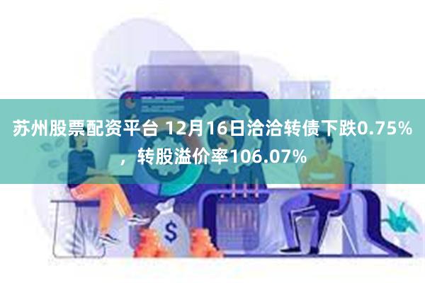 苏州股票配资平台 12月16日洽洽转债下跌0.75%，转股溢价率106.07%