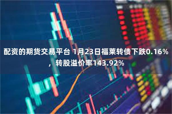 配资的期货交易平台 1月23日福莱转债下跌0.16%，转股溢价率143.92%