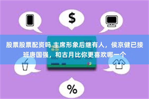 股票股票配资吗 主席形象后继有人，侯京健已接班唐国强，和古月比你更喜欢哪一个