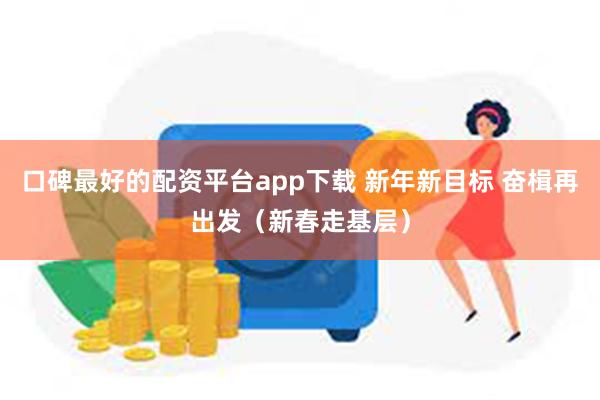 口碑最好的配资平台app下载 新年新目标 奋楫再出发（新春走基层）