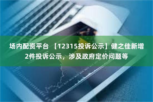 场内配资平台 【12315投诉公示】健之佳新增2件投诉公示，涉及政府定价问题等