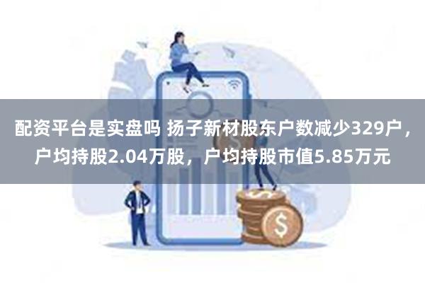 配资平台是实盘吗 扬子新材股东户数减少329户，户均持股2.04万股，户均持股市值5.85万元