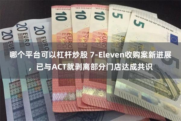 哪个平台可以杠杆炒股 7-Eleven收购案新进展，已与ACT就剥离部分门店达成共识