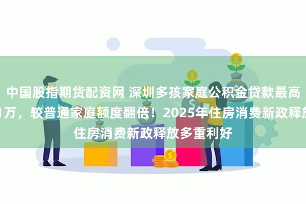 中国股指期货配资网 深圳多孩家庭公积金贷款最高可申请231万，较普通家庭额度翻倍！2025年住房消费新政释放多重利好